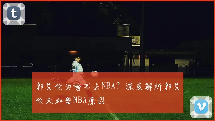 郭艾伦为啥不去NBA？深度解析郭艾伦未加盟NBA原因