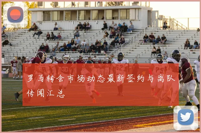 罗马转会市场动态最新签约与离队传闻汇总