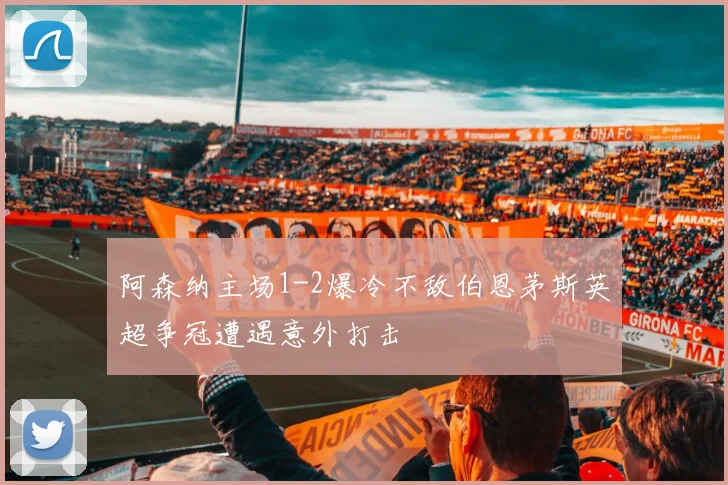 阿森纳主场1-2爆冷不敌伯恩茅斯英超争冠遭遇意外打击