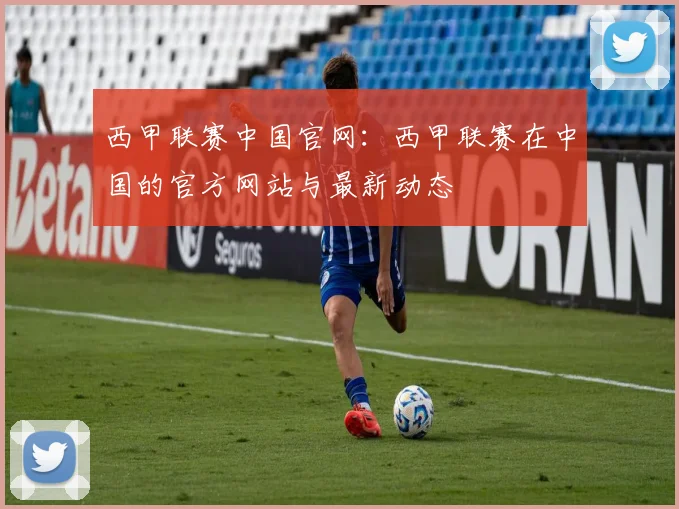 西甲联赛中国官网：西甲联赛在中国的官方网站与最新动态